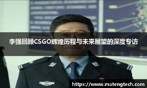 李强回顾CSGO辉煌历程与未来展望的深度专访